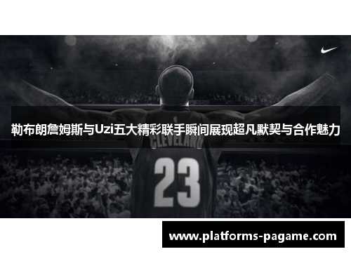 勒布朗詹姆斯与Uzi五大精彩联手瞬间展现超凡默契与合作魅力