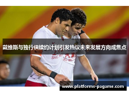 戴维斯与独行侠续约计划引发热议未来发展方向成焦点
