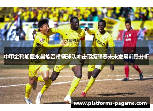 中甲金靴加盟永昌能否带领球队冲击顶级联赛未来发展前景分析