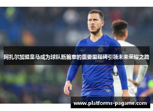 阿扎尔加盟皇马成为球队新篇章的重要里程碑引领未来荣耀之路
