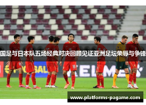 国足与日本队五场经典对决回顾见证亚洲足坛荣辱与争锋