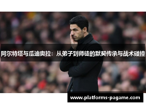 阿尔特塔与瓜迪奥拉：从弟子到师徒的默契传承与战术碰撞