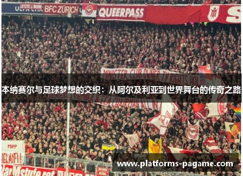 本纳赛尔与足球梦想的交织:从阿尔及利亚到世界舞台的传奇之路 本纳赛尔与足球梦想的交织:从阿尔及利亚到世界舞台的传奇之路