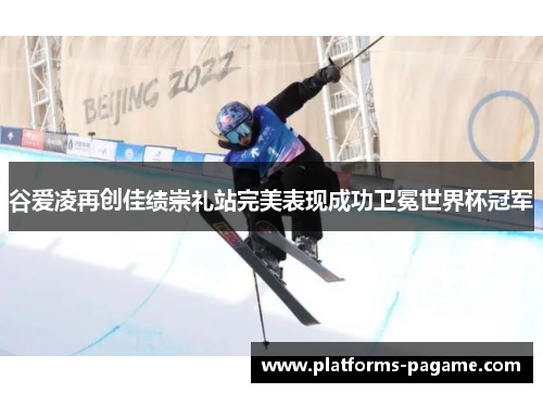 谷爱凌再创佳绩崇礼站完美表现成功卫冕世界杯冠军