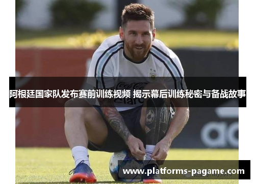 阿根廷国家队发布赛前训练视频 揭示幕后训练秘密与备战故事