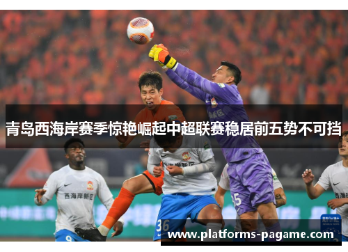 青岛西海岸赛季惊艳崛起中超联赛稳居前五势不可挡