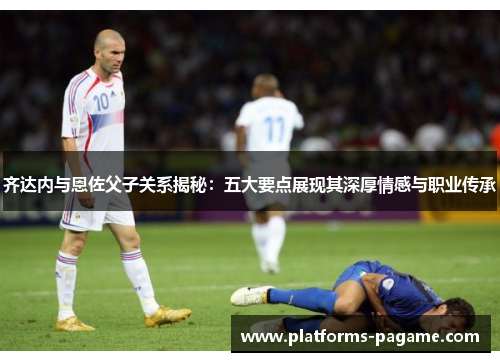 齐达内与恩佐父子关系揭秘：五大要点展现其深厚情感与职业传承