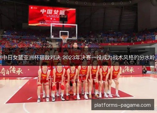 中日女篮亚洲杯宿敌对决 2023年决赛一役成为战术风格的分水岭 中日女篮亚洲杯宿敌对决 2023年决赛一役成为战术风格的分水岭